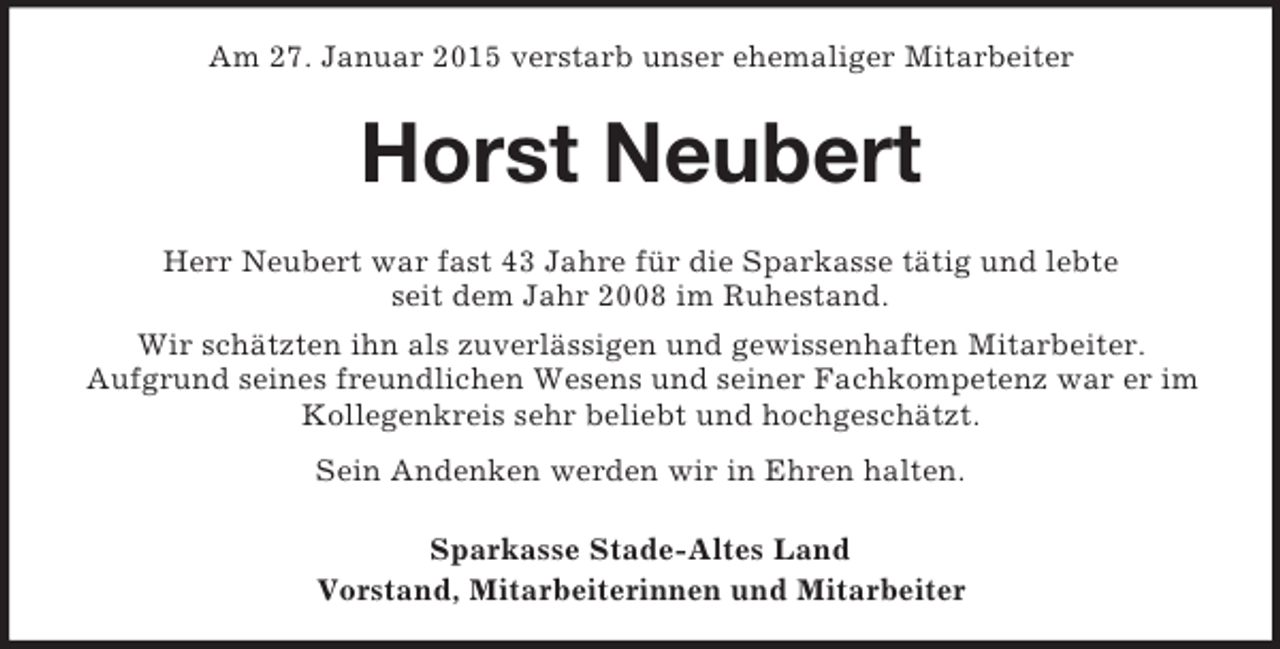 <p>Am 27. Januar 2015 verstarb unser ehemaliger Mitarbeiter<br />Horst Neubert<br />Herr Neubert war fast 43 Jahre für die Sparkasse tätig und lebte<br />seit dem Jahr 2008 im Ruhestand.<br />Wir schätzten ihn als zuverlässigen und gewissenhaften Mitarbeiter.<br />Aufgrund seines freundlichen Wesens und seiner Fachkompetenz war er im Kollegenkreis sehr beliebt und hochgeschätzt.<br />Sein Andenken werden wir in Ehren halten.<br />Sparkasse Stade-Altes Land<br />Vorstand, Mitarbeiterinnen und Mitarbeiter</p>