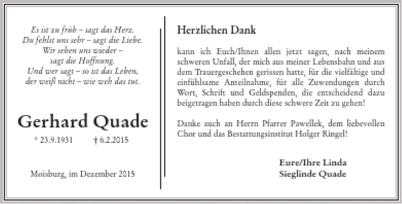 <p>Es ist zu früh - sagt das Herz.<br />Du fehlst uns sehr - sagt die Liebe.<br />Wir sehen uns wieder - sagt die Hoffnung.<br />Und wer sagt - so ist das Leben,<br />der weiß nicht - wie weh das tut.</p><p>Gerhard Quade<br />*23.9.1931 +6.2.2015</p><p>Moisburg, im Dezember 2015</p><p>Herzlichen Dank<br />kann ich Euch/Ihnen allen jetzt sagen, nach meinem schweren Unfall, der mich aus meiner Lebensbahn und aus dem Trauergeschehen gerissen hatte,für die vielfältige und einfühlsame Anteilnahme, für alle Zuwendungen durch Wort, Schrift und Geldspenden, die entscheidend dazu beigetragen haben durch diese schwere Zeit zu gehen! Danke auch an Herrn Pfarrer Pawellek, dem liebevollen Chor und das Bestattungsinstitut Holger Ringel!<br />Eure/Ihre Linda<br />Sieglinde Quade</p>