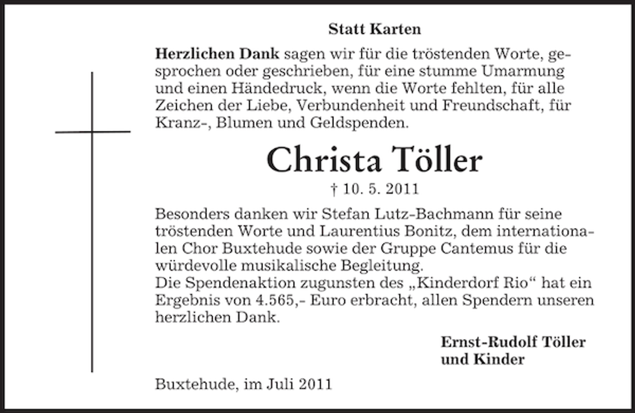 <p>Statt Karten<br />Herzlichen Dank sagen wir für die tröstenden Worte, gesprochen oder geschrieben, für eine stumme Umarmung<br />und einen Händedruck, wenn die Worte fehlten, für alle<br />Zeichen der Liebe, Verbundenheit und Freundschaft, für<br />Kranz-, Blumen und Geldspenden.</p><p>Christa Töller<br />† 10. 5. 2011<br />Besonders danken wir Stefan Lutz-Bachmann für seine<br />tröstenden Worte und Laurentius Bonitz, dem internationalen Chor Buxtehude sowie der Gruppe Cantemus für die<br />würdevolle musikalische Begleitung.<br />Die Spendenaktion zugunsten des „Kinderdorf Rio“ hat ein<br />Ergebnis von 4.565,- Euro erbracht, allen Spendern unseren<br />herzlichen Dank.<br />Ernst-Rudolf Töller<br />und Kinder<br />Buxtehude, im Juli 2011</p>