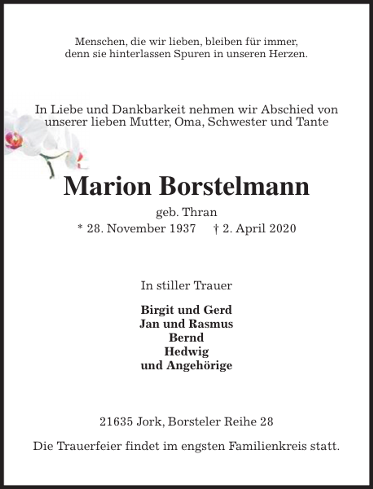 <p>Menschen, die wir lieben, bleiben für immer,<br />denn sie hinterlassen Spuren in unseren Herzen.<br />In Liebe und Dankbarkeit nehmen wir Abschied von<br />unserer lieben Mutter, Oma, Schwester und Tante<br />Marion Borstelmann<br />geb. Thran<br />* 28. November 1937 † 2. April 2020<br />In stiller Trauer</p>
<p>Birgit und Gerd<br />Jan und Rasmus<br />Bernd<br />Hedwig<br />und Angehörige<br />21635 Jork, Borsteler Reihe 28</p>
<p>Die Trauerfeier findet im engsten Familienkreis statt.</p>