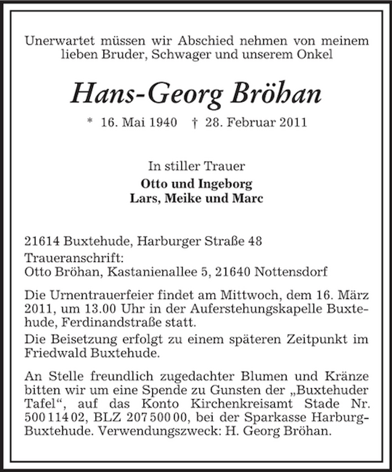 <p>Unerwartet müssen wir Abschied nehmen von meinem lieben Bruder, Schwager und unserem Onkel<br />Hans-Georg Bröhan<br />* 16. Mai 1940 † 28. Februar 2011<br />In stiller Trauer<br />Otto und Ingeborg<br />Lars, Meike und Marc<br />21614 Buxtehude, Harburger Straße 48<br />Traueranschrift:<br />Otto Bröhan, Kastanienallee 5, 21640 Nottensdorf<br />Die Urnentrauerfeier findet am Mittwoch, dem 16. März 2011, um 13.00 Uhr in der Auferstehungskapelle Buxtehude, Ferdinandstraße statt.<br />Die Beisetzung erfolgt zu einem späteren Zeitpunkt im Friedwald Buxtehude.<br />An Stelle freundlich zugedachter Blumen und Kränze bitten wir um eine Spende zu Gunsten der „Buxtehuder Tafel“, auf das Konto Kirchenkreisamt Stade Nr. 500 114 02, BLZ 207 500 00, bei der Sparkasse Harburg-Buxtehude. Verwendungszweck: H. Georg Bröhan.</p>
