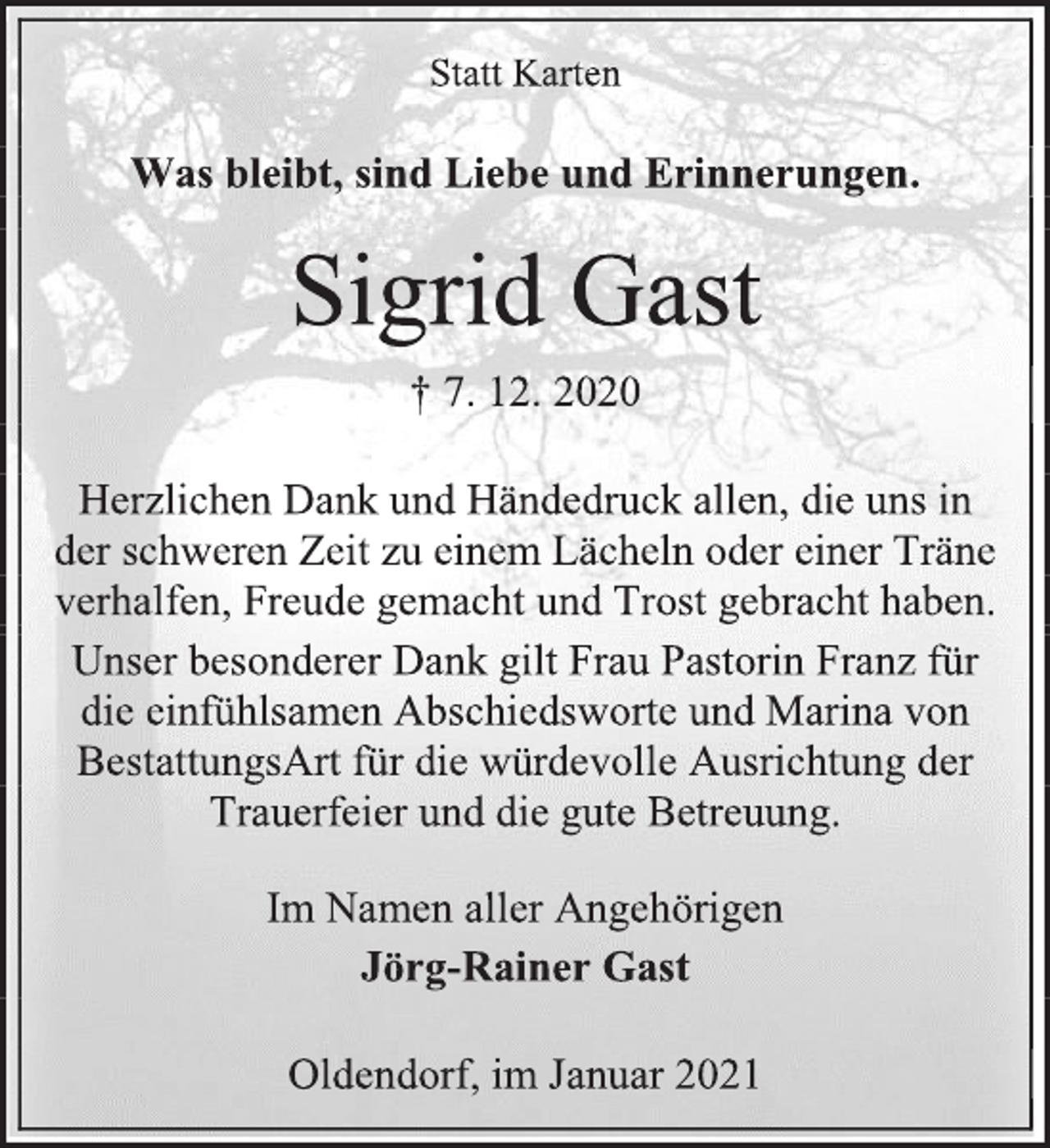 <p>Statt Karten<br />Was bleibt, sind Liebe und Erinnerungen.<br />Sigrid Gast<br />† 7. 12. 2020<br />Herzlichen Dank und Händedruck allen, die uns in<br />der schweren Zeit zu einem Lächeln oder einer Träne verhalfen, Freude gemacht und Trost gebracht haben.<br />Unser besonderer Dank gilt Frau Pastorin Franz für die einfühlsamen Abschiedsworte und Marina von BestattungsArt für die würdevolle Ausrichtung der Trauerfeier und die gute Betreuung.<br />Im Namen aller Angehörigen<br />Jörg-Rainer Gast</p>