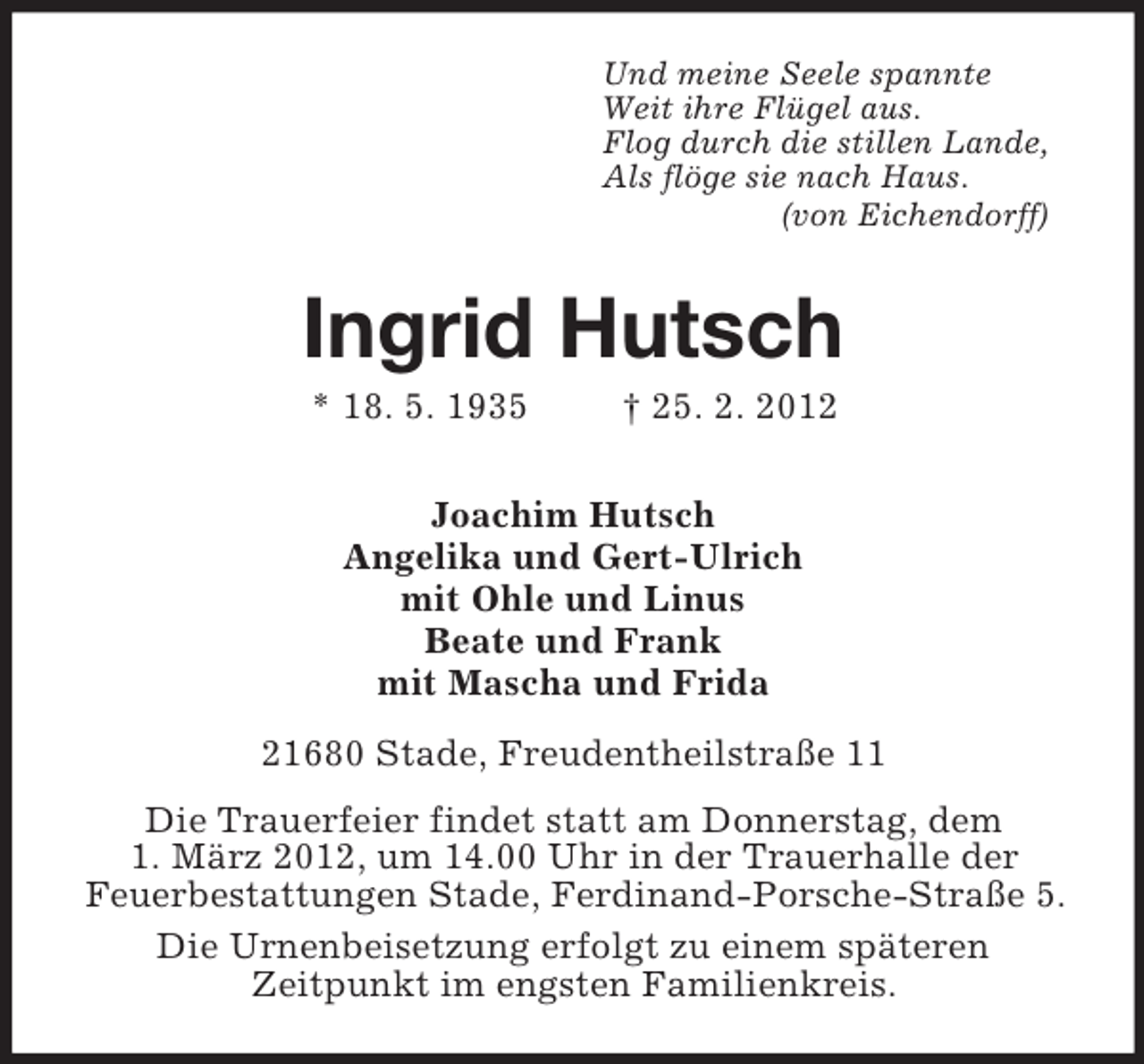 <p>Und meine Seele spannte<br />Weit ihre Flügel aus.<br />Flog durch die stillen Lande,<br />Als flöge sie nach Haus.<br />(von Eichendorff)</p><p>Ingrid Hutsch<br />* 18. 5. 1935</p><p>† 25. 2. 2012</p><p>Joachim Hutsch<br />Angelika und Gert-Ulrich<br />mit Ohle und Linus<br />Beate und Frank<br />mit Mascha und Frida<br />21680 Stade, Freudentheilstraße 11<br />Die Trauerfeier findet statt am Donnerstag, dem<br />1. März 2012, um 14.00 Uhr in der Trauerhalle der<br />Feuerbestattungen Stade, Ferdinand-Porsche-Straße 5.<br />Die Urnenbeisetzung erfolgt zu einem späteren<br />Zeitpunkt im engsten Familienkreis.</p>