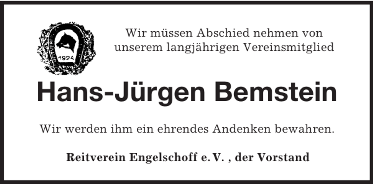 <p>Wir müssen Abschied nehmen von<br />unserem langjährigen Vereinsmitglied</p><p>Hans-Jürgen Bemstein<br />Wir werden ihm ein ehrendes Andenken bewahren.<br />Reitverein Engelschoff e. V. , der Vorstand</p>