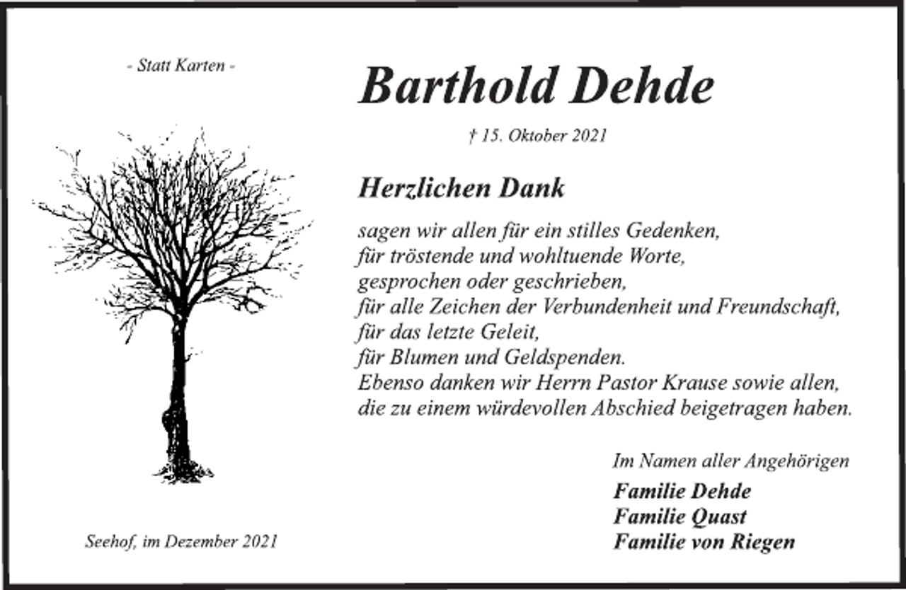 <p>- Statt Karten -<br />Barthold Dehde<br />† 15. Oktober 2021<br />Herzlichen Dank<br />sagen wir allen für ein stilles Gedenken,<br />für tröstende und wohltuende Worte,<br />gesprochen oder geschrieben,<br />für alle Zeichen der Verbundenheit und Freundschaft,<br />für das letzte Geleit,<br />für Blumen und Geldspenden.<br />Ebenso danken wir Herrn Pastor Krause sowie allen,<br />die zu einem würdevollen Abschied beigetragen haben.<br />Im Namen aller Angehörigen<br />Familie Dehde<br />Familie Quast<br />Familie von Riegen<br />Seehof, im Dezember 2021</p>