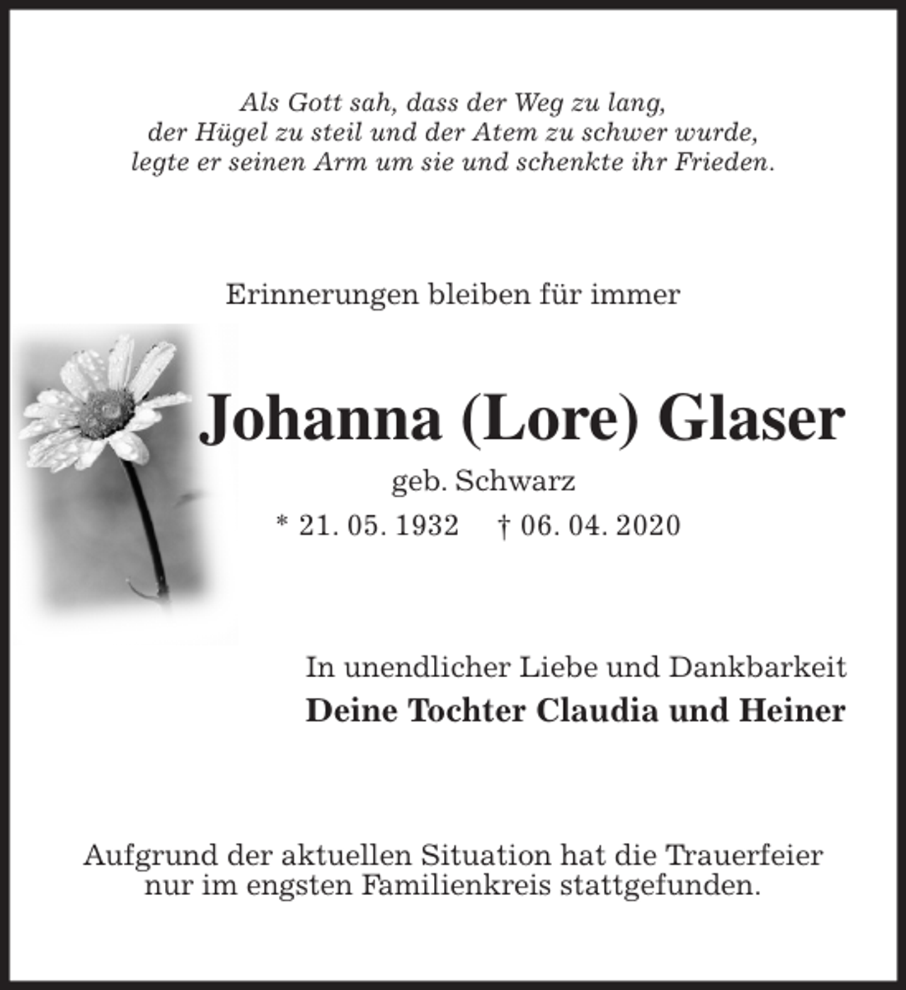 <p>Als Gott sah, dass der Weg zu lang,<br />der Hügel zu steil und der Atem zu schwer wurde,<br />legte er seinen Arm um sie und schenkte ihr Frieden.<br />Erinnerungen bleiben für immer<br />Johanna (Lore) Glaser<br />geb. Schwarz<br />* 21. 05. 1932 † 06. 04. 2020<br />In unendlicher Liebe und Dankbarkeit<br />Deine Tochter Claudia und Heiner<br />Aufgrund der aktuellen Situation hat die Trauerfeier nur im engsten Familienkreis stattgefunden.</p>