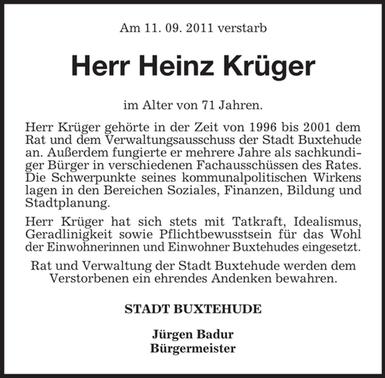 <p>Am 11. 09. 2011 verstarb</p><p>Herr Heinz Krüger<br />im Alter von 71 Jahren.<br />Herr Krüger gehörte in der Zeit von 1996 bis 2001 dem<br />Rat und dem Verwaltungsausschuss der Stadt Buxtehude<br />an. Außerdem fungierte er mehrere Jahre als sachkundiger Bürger in verschiedenen Fachausschüssen des Rates.<br />Die Schwerpunkte seines kommunalpolitischen Wirkens<br />lagen in den Bereichen Soziales, Finanzen, Bildung und<br />Stadtplanung.<br />Herr Krüger hat sich stets mit Tatkraft, Idealismus,<br />Geradlinigkeit sowie Pflichtbewusstsein für das Wohl<br />der Einwohnerinnen und Einwohner Buxtehudes eingesetzt.<br />Rat und Verwaltung der Stadt Buxtehude werden dem<br />Verstorbenen ein ehrendes Andenken bewahren.<br />STADT BUXTEHUDE<br />Jürgen Badur<br />Bürgermeister</p>