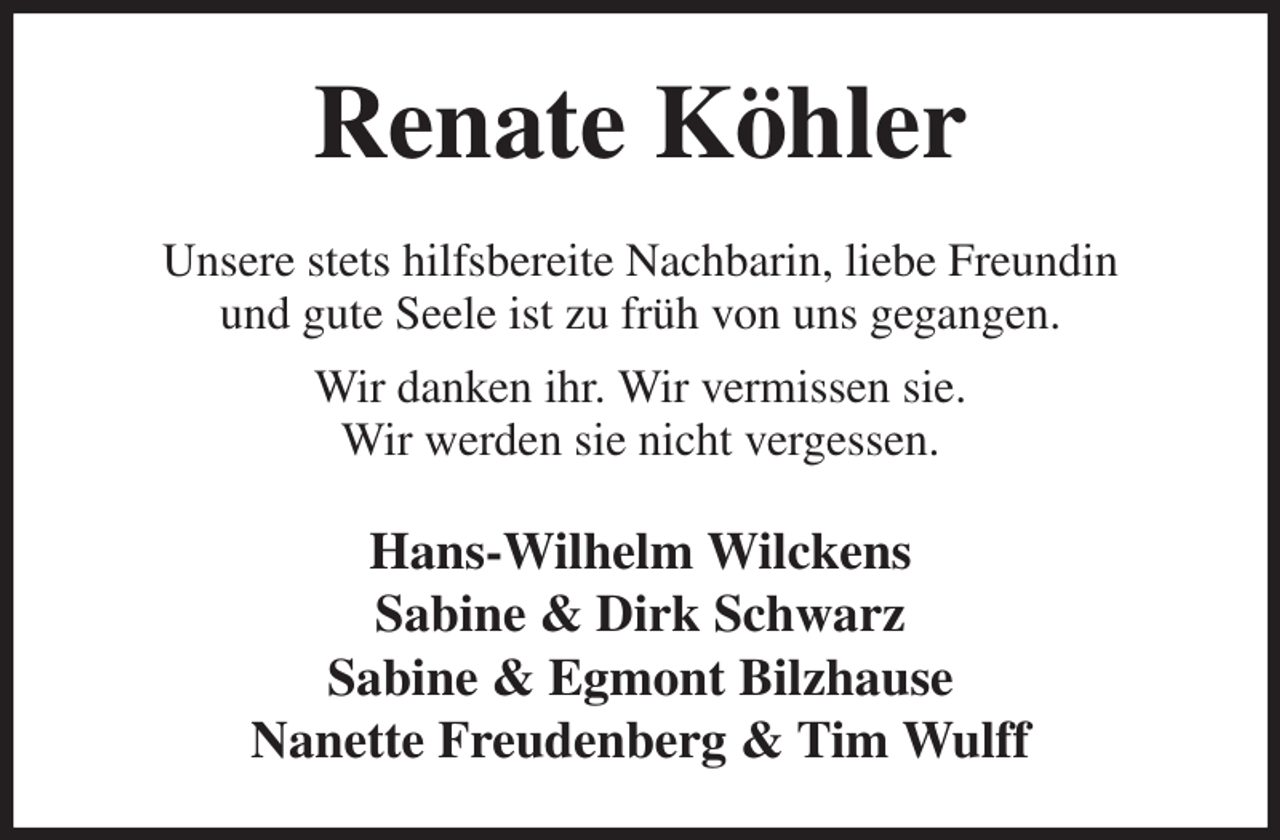 <p>Renate Köhler<br />Unsere stets hilfsbereite Nachbarin, liebe Freundin<br />und gute Seele ist zu früh von uns gegangen.<br />Wir danken ihr. Wir vermissen sie.<br />Wir werden sie nicht vergessen.<br />Hans-Wilhelm Wilckens<br />Sabine &amp; Dirk Schwarz<br />Sabine &amp; Egmont Bilzhause<br />Nanette Freudenberg &amp; Tim Wulff</p>