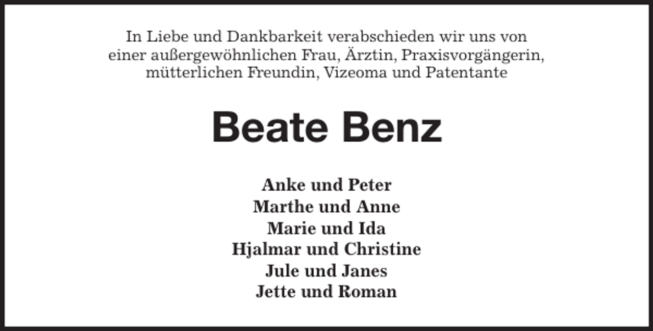 <p>In Liebe und Dankbarkeit verabschieden wir uns von<br />einer außergewöhnlichen Frau, Ärztin, Praxisvorgängerin,<br />mütterlichen Freundin, Vizeoma und Patentante<br />Beate Benz<br />Anke und Peter<br />Marthe und Anne<br />Marie und Ida<br />Hjalmar und Christine<br />Jule und Janes<br />Jette und Roman</p>
