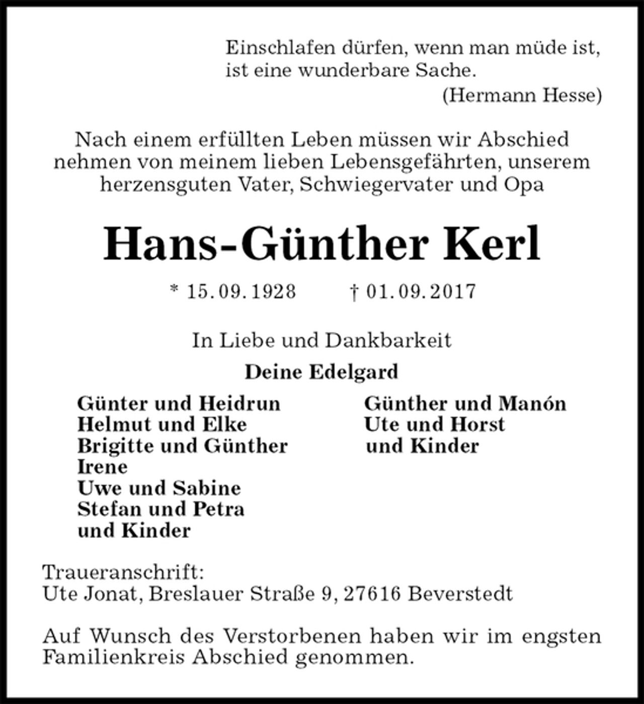 <p>Einschlafen dürfen, wenn man müde ist,<br />ist eine wunderbare Sache.<br />(Hermann Hesse)</p>
<p>Nach einem erfüllten Leben müssen wir Abschied<br />nehmen von meinem lieben Lebensgefährten, unserem<br />herzensguten Vater, Schwiegervater und Opa<br />Hans-Günther Kerl<br />* 15. 09. 1928 † 01. 09. 2017<br />In Liebe und Dankbarkeit<br />Deine Edelgard<br />Günter und Heidrun Günther und Manón<br />Helmut und Elke Ute und Horst<br />Brigitte und Günther und Kinder<br />Irene<br />Uwe und Sabine<br />Stefan und Petra<br />und Kinder</p>
<p>Traueranschrift:<br />Ute Jonat, Breslauer Straße 9, 27616 Beverstedt</p>
<p>Auf Wunsch des Verstorbenen haben wir im engsten<br />Familienkreis Abschied genommen.</p>