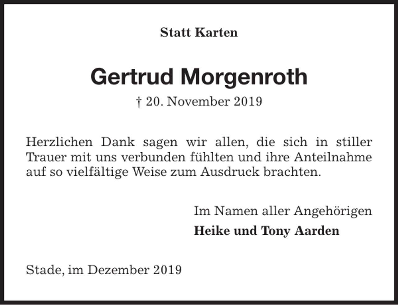 <p>Statt Karten<br />Gertrud Morgenroth<br />† 20. November 2019<br />Herzlichen Dank sagen wir allen, die sich in stiller Trauer mit uns verbunden fühlten und ihre Anteilnahme<br />auf so vielfältige Weise zum Ausdruck brachten.<br />Im Namen aller Angehörigen<br />Heike und Tony Aarden<br />Stade, im Dezember 2019</p>