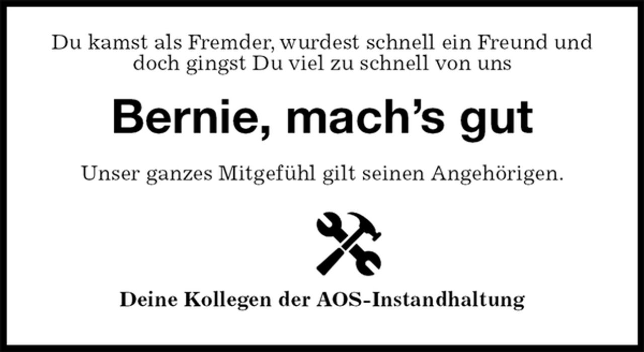 <p>Du kamst als Fremder, wurdest schnell ein Freund und doch gingst Du viel zu schnell von uns<br />Bernie, mach’s gut<br />Unser ganzes Mitgefühl gilt seinen Angehörigen.</p>
<p>Deine Kollegen der AOS-Instandhaltung</p>