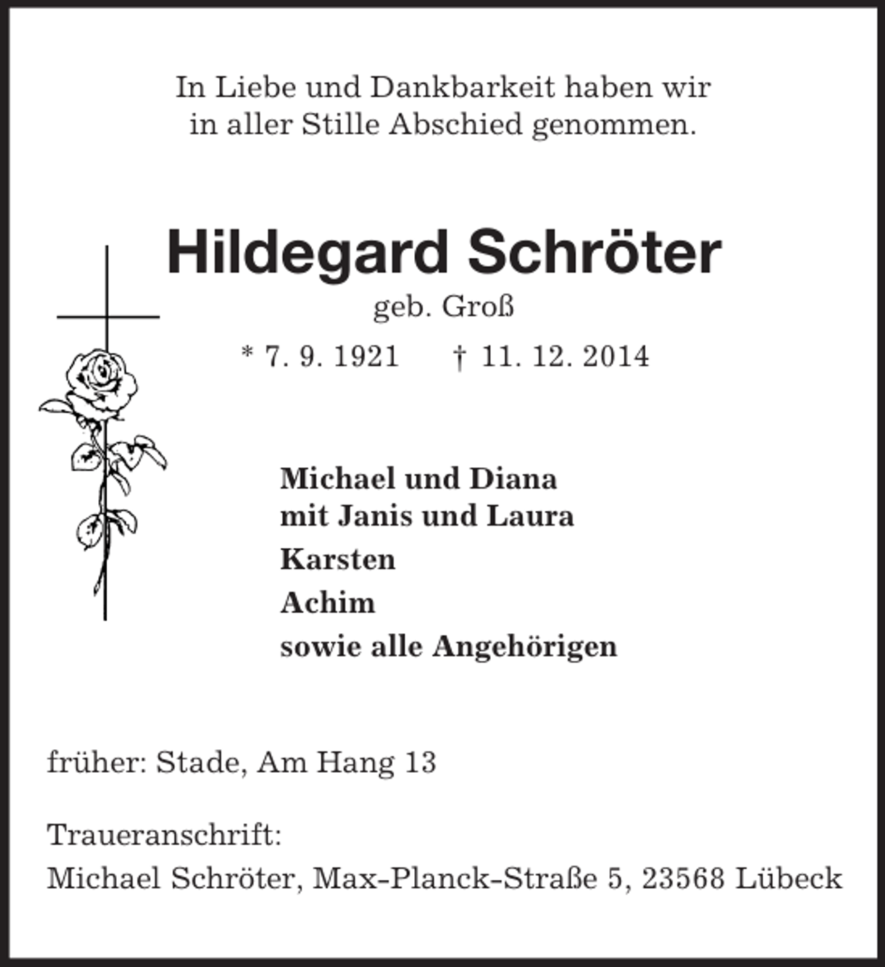 <p>In Liebe und Dankbarkeit haben wir<br />in aller Stille Abschied genommen.<br />Hildegard Schröter<br />geb. Groß<br />* 7. 9. 1921 † 11. 12. 2014<br />Michael und Diana<br />mit Janis und Laura<br />Karsten<br />Achim<br />sowie alle Angehörigen<br />früher: Stade, Am Hang 13<br />Traueranschrift:<br />Michael Schröter, Max-Planck-Straße 5, 23568 Lübeck</p>