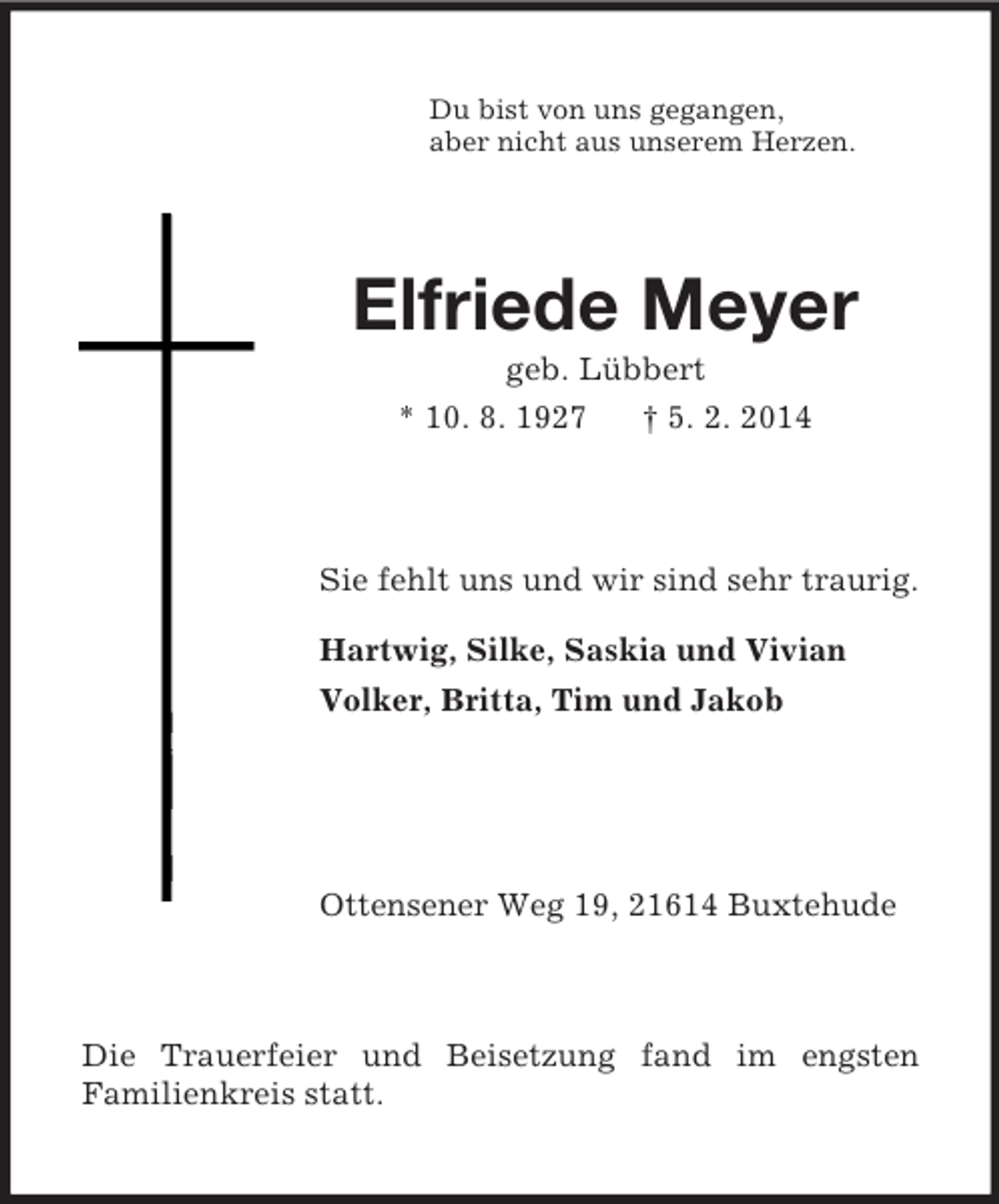 <p>Du bist von uns gegangen,<br />aber nicht aus unserem Herzen.<br />Elfriede Meyer<br />geb. Lübbert<br />* 10. 8. 1927 † 5. 2. 2014<br />Sie fehlt uns und wir sind sehr traurig.<br />Hartwig, Silke, Saskia und Vivian<br />Volker, Britta, Tim und Jakob</p><p>Ottensener Weg 19, 21614 Buxtehude<br />Die Trauerfeier und Beisetzung fand im engsten<br />Familienkreis statt.</p>