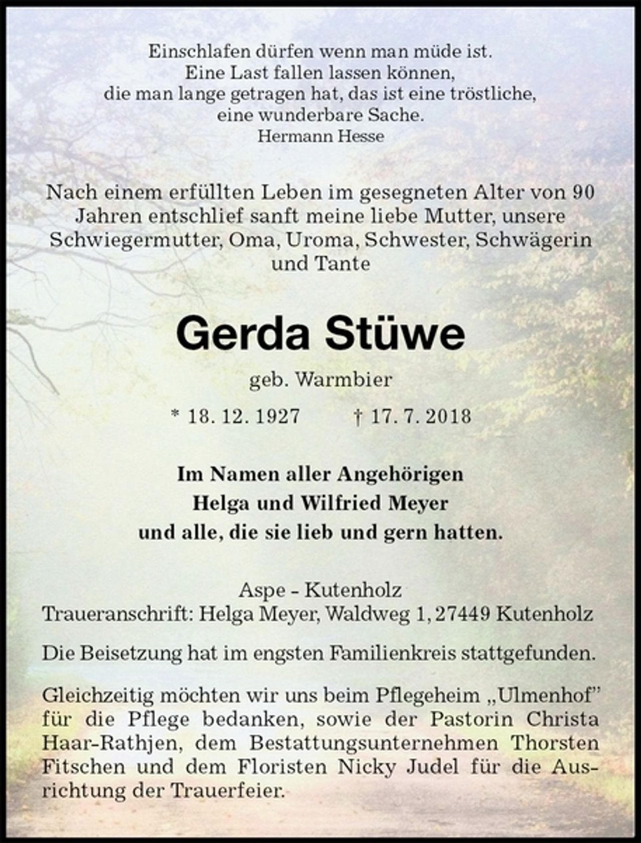 <p>Einschlafen dürfen wenn man müde ist.<br />Eine Last fallen lassen können,<br />die man lange getragen hat, das ist eine tröstliche,<br />eine wunderbare Sache.<br />Hermann Hesse<br />Nach einem erfüllten Leben im gesegneten Alter von 90 Jahren entschlief sanft meine liebe Mutter, unsere Schwiegermutter, Oma, Uroma, Schwester, Schwägerin<br />und Tante<br />Gerda Stüwe<br />geb. Warmbier<br />* 18. 12. 1927 † 17. 7. 2018<br />Im Namen aller Angehörigen<br />Helga und Wilfried Meyer<br />und alle, die sie lieb und gern hatten.<br />Aspe - Kutenholz<br />Traueranschrift: Helga Meyer, Waldweg 1, 27449 Kutenholz<br />Die Beisetzung hat im engsten Familienkreis stattgefunden.</p>
<p>Gleichzeitig möchten wir uns beim Pflegeheim „Ulmenhof” für die Pflege bedanken, sowie der Pastorin Christa Haar-Rathjen, dem Bestattungsunternehmen Thorsten Fitschen und dem Floristen Nicky Judel für die Ausrichtung der Trauerfeier.</p>