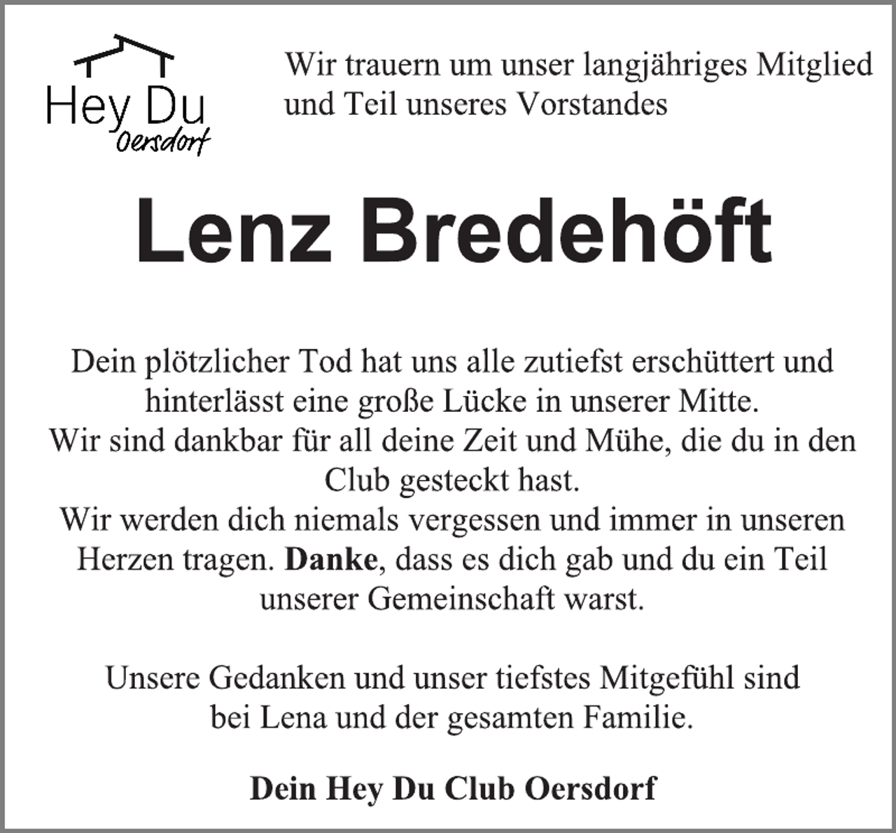 <p>Wir trauern um unser langjähriges Mitglied<br />und Teil unseres Vorstandes<br />Lenz Bredehöft<br />Dein plötzlicher Tod hat uns alle zutiefst erschüttert und<br />hinterlässt eine große Lücke in unserer Mitte.<br />Wir sind dankbar für all deine Zeit und Mühe, die du in den<br />Club gesteckt hast.<br />Wir werden dich niemals vergessen und immer in unseren<br />Herzen tragen. Danke, dass es dich gab und du ein Teil<br />unserer Gemeinschaft warst.<br />Unsere Gedanken und unser tiefstes Mitgefühl sind<br />bei Lena und der gesamten Familie.<br />Dein Hey Du Club Oersdorf</p>