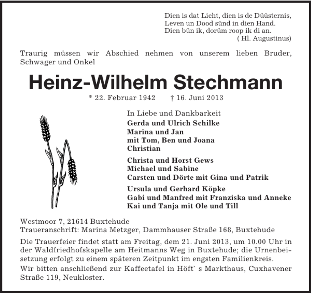 <p>Dien is dat Licht, dien is de Düüsternis,<br />Leven un Dood sünd in dien Hand.<br />Dien bün ik, dorüm roop ik di an.<br />( Hl. Augustinus)</p><p>Traurig müssen wir Abschied nehmen von unserem lieben Bruder,<br />Schwager und Onkel</p><p>Heinz-Wilhelm Stechmann<br />* 22. Februar 1942</p><p>† 16. Juni 2013</p><p>In Liebe und Dankbarkeit<br />Gerda und Ulrich Schilke<br />Marina und Jan<br />mit Tom, Ben und Joana<br />Christian<br />Christa und Horst Gews<br />Michael und Sabine<br />Carsten und Dörte mit Gina und Patrik<br />Ursula und Gerhard Köpke<br />Gabi und Manfred mit Franziska und Anneke<br />Kai und Tanja mit Ole und Till<br />Westmoor 7, 21614 Buxtehude<br />Traueranschrift: Marina Metzger, Dammhauser Straße 168, Buxtehude<br />Die Trauerfeier findet statt am Freitag, dem 21. Juni 2013, um 10.00 Uhr in<br />der Waldfriedhofskapelle am Heitmanns Weg in Buxtehude; die Urnenbeisetzung erfolgt zu einem späteren Zeitpunkt im engsten Familienkreis.<br />Wir bitten anschließend zur Kaffeetafel in Höft` s Markthaus, Cuxhavener<br />Straße 119, Neukloster.</p>