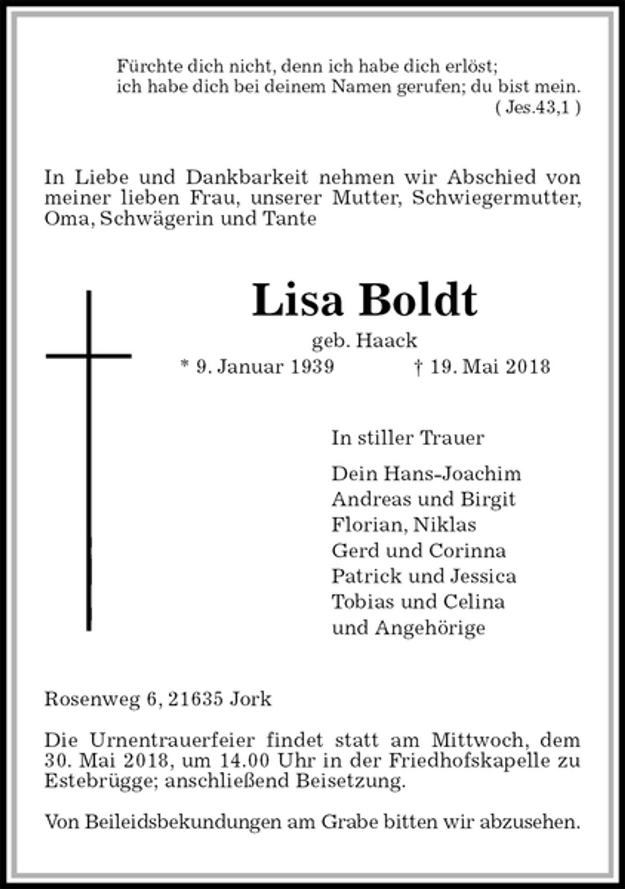 <p>Fürchte dich nicht, denn ich habe dich erlöst;<br />ich habe dich bei deinem Namen gerufen; du bist mein.<br />( Jes.43,1 )<br />In Liebe und Dankbarkeit nehmen wir Abschied von meiner lieben Frau, unserer Mutter, Schwiegermutter, Oma, Schwägerin und Tante<br />Lisa Boldt<br />geb. Haack<br />* 9. Januar 1939 † 19. Mai 2018<br />In stiller Trauer<br />Dein Hans-Joachim<br />Andreas und Birgit<br />Florian, Niklas<br />Gerd und Corinna<br />Patrick und Jessica<br />Tobias und Celina<br />und Angehörige<br />Rosenweg 6, 21635 Jork</p><p>Die Urnentrauerfeier findet statt am Mittwoch, dem<br />30. Mai 2018, um 14.00 Uhr in der Friedhofskapelle zu Estebrügge; anschließend Beisetzung.</p><p>Von Beileidsbekundungen am Grabe bitten wir abzusehen.</p>