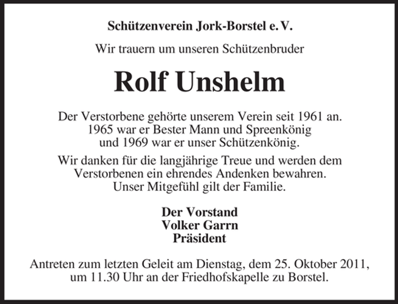 <p>Schützenverein Jork-Borstel e. V.<br />Wir trauern um unseren Schützenbruder</p><p>Rolf Unshelm<br />Der Verstorbene gehörte unserem Verein seit 1961 an.<br />1965 war er Bester Mann und Spreenkönig<br />und 1969 war er unser Schützenkönig.<br />Wir danken für die langjährige Treue und werden dem<br />Verstorbenen ein ehrendes Andenken bewahren.<br />Unser Mitgefühl gilt der Familie.<br />Der Vorstand<br />Volker Garrn<br />Präsident<br />Antreten zum letzten Geleit am Dienstag, dem 25. Oktober 2011,<br />um 11.30 Uhr an der Friedhofskapelle zu Borstel.</p>