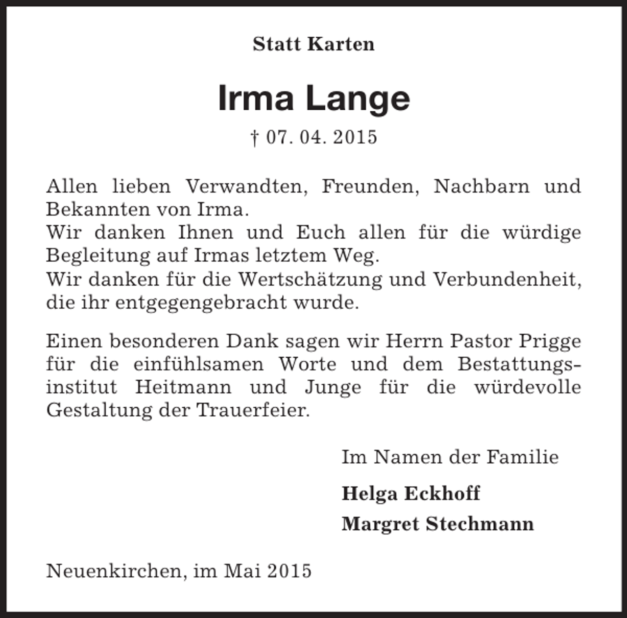 <p>Statt Karten<br />Irma Lange<br />† 07. 04. 2015<br />Allen lieben Verwandten, Freunden, Nachbarn und<br />Bekannten von Irma.<br />Wir danken Ihnen und Euch allen für die würdige<br />Begleitung auf Irmas letztem Weg.<br />Wir danken für die Wertschätzung und Verbundenheit, die ihr entgegengebracht wurde.<br />Einen besonderen Dank sagen wir Herrn Pastor Prigge für die einfühlsamen Worte und dem Bestattungs-<br />institut Heitmann und Junge für die würdevolle<br />Gestaltung der Trauerfeier.<br />Im Namen der Familie<br />Helga Eckhoff<br />Margret Stechmann<br />Neuenkirchen, im Mai 2015</p>
