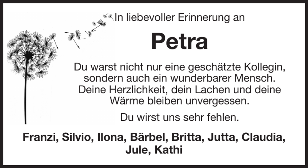 <p>In liebevoller Erinnerung an<br />Petra<br />Du warst nicht nur eine geschätzte Kollegin,<br />sondern auch ein wunderbarer Mensch.<br />Deine Herzlichkeit, dein Lachen und deine Wärme bleiben unvergessen.<br />Du wirst uns sehr fehlen.<br />Franzi, Silvio, Ilona, Bärbel, Britta, Jutta, Claudia, Jule, Kathi</p>