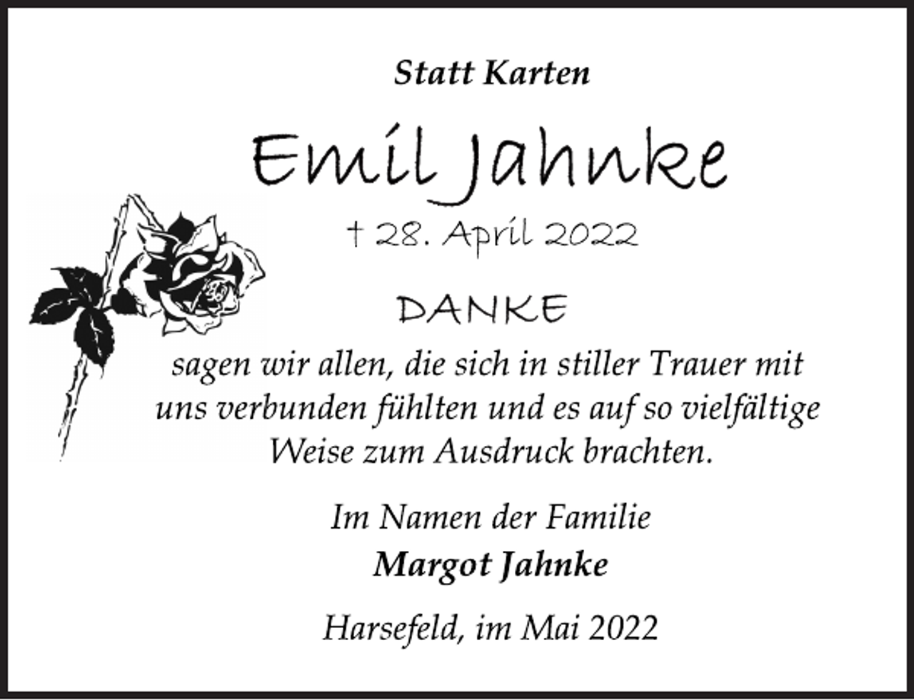 <p>Statt Karten<br />Emil Jahnke<br />† 28. April 2022<br />DANKE<br />sagen wir allen, die sich in stiller Trauer mit<br />uns verbunden fühlten und es auf so vielfältige<br />Weise zum Ausdruck brachten.<br />Im Namen der Familie<br />Margot Jahnke<br />Harsefeld, im Mai 2022</p>