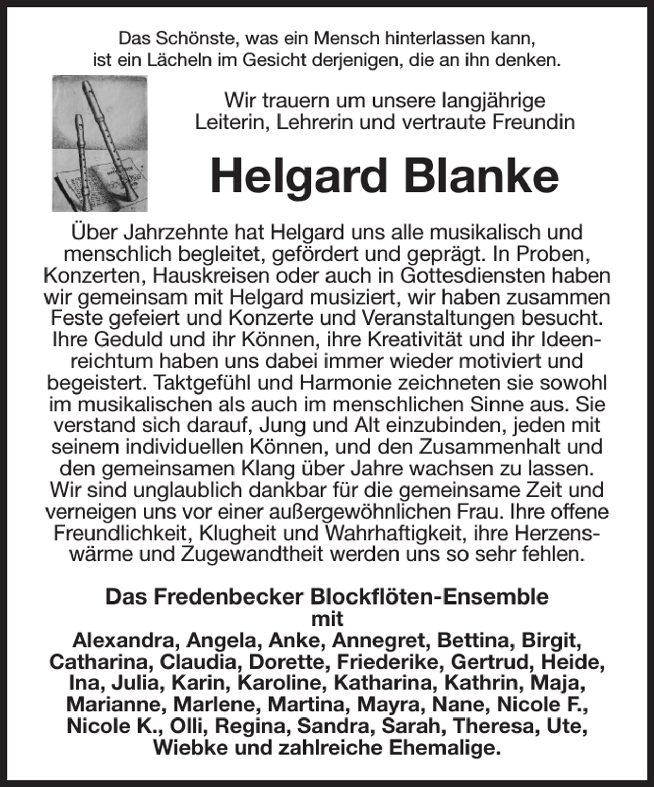 <p>Das Schönste, was ein Mensch hinterlassen kann,<br />ist ein Lächeln im Gesicht derjenigen, die an ihn denken.<br />Wir trauern um unsere langjährige<br />Leiterin, Lehrerin und vertraute Freundin<br />Helgard Blanke<br />Über Jahrzehnte hat Helgard uns alle musikalisch und menschlich begleitet, gefördert und geprägt. In Proben, Konzerten, Hauskreisen oder auch in Gottesdiensten haben wir gemeinsam mit Helgard musiziert, wir haben zusammen Feste gefeiert und Konzerte und Veranstaltungen besucht. Ihre Geduld und ihr Können, ihre Kreativität und ihr Ideenreichtum haben uns dabei immer wieder motiviert und<br />begeistert. Taktgefühl und Harmonie zeichneten sie sowohl im musikalischen als auch im menschlichen Sinne aus. Sie verstand sich darauf, Jung und Alt einzubinden, jeden mit seinem individuellen Können, und den Zusammenhalt und den gemeinsamen Klang über Jahre wachsen zu lassen.<br />Wir sind unglaublich dankbar für die gemeinsame Zeit und verneigen uns vor einer außergewöhnlichen Frau. Ihre offene<br />Freundlichkeit, Klugheit und Wahrhaftigkeit, ihre Herzens-wärme und Zugewandtheit werden uns so sehr fehlen.<br />Das Fredenbecker Blockflöten-Ensemble<br />mit<br />Alexandra, Angela, Anke, Annegret, Bettina, Birgit,<br />Catharina, Claudia, Dorette, Friederike, Gertrud, Heide, Ina, Julia, Karin, Karoline, Katharina, Kathrin, Maja,<br />Marianne, Marlene, Martina, Mayra, Nane, Nicole F.,<br />Nicole K., Olli, Regina, Sandra, Sarah, Theresa, Ute, Wiebke und zahlreiche Ehemalige.</p>