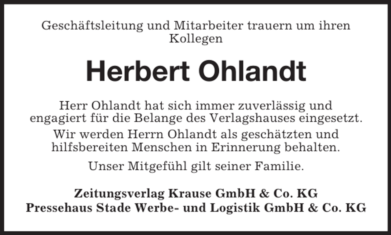 <p>Geschäftsleitung und Mitarbeiter trauern um ihren<br />Kollegen</p><p>Herbert Ohlandt<br />Herr Ohlandt hat sich immer zuverlässig und<br />engagiert für die Belange des Verlagshauses eingesetzt.<br />Wir werden Herrn Ohlandt als geschätzten und<br />hilfsbereiten Menschen in Erinnerung behalten.<br />Unser Mitgefühl gilt seiner Familie.<br />Zeitungsverlag Krause GmbH &amp; Co. KG<br />Pressehaus Stade Werbe- und Logistik GmbH &amp; Co. KG</p>