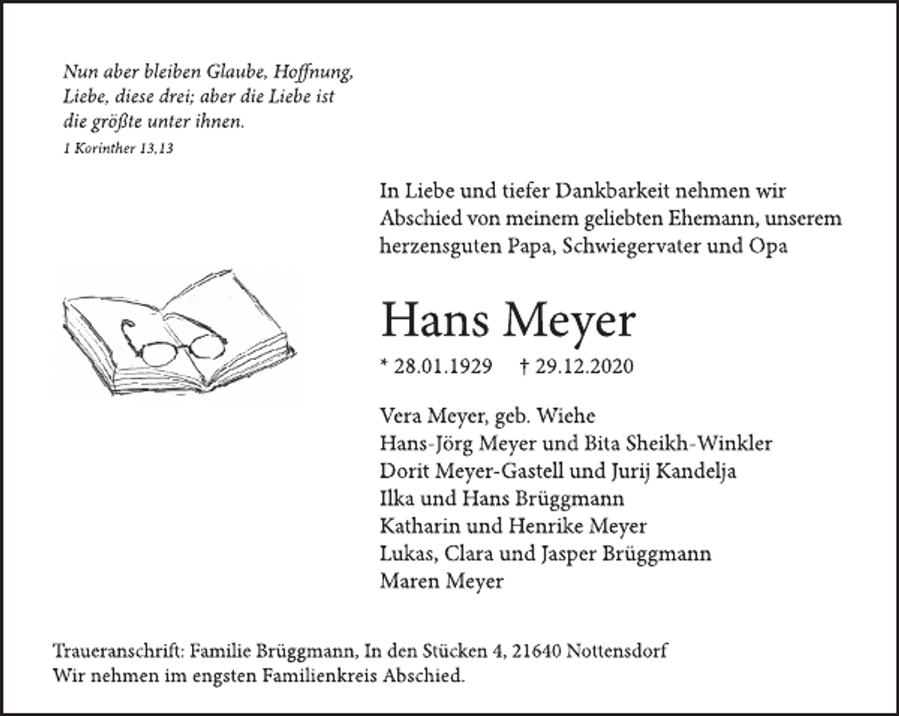 <p>Nun aber bleiben Glaube, Hoffnung, Liebe, diese drei; aber die Liebe ist die größte unter ihnen.<br />1 Korinther 13,13<br />In Liebe und Tiefer Dankbarkeit nehmen wir Abschied von meinem geliebten Ehemann, unserem herzensguten Papa, Schwiegervater und Opa<br />Hans Meyer<br />* 28.01.1929 † 29.12.2020<br />Vera Meyer geb. Wiehe<br />Hans-Jörg Meyer und Bita Sheikh-Winkler<br />Dorit Meyer-Gastell und Jurij Kandelja<br />Ilka und Hans Brüggmann<br />Katharin und Henrike Meyer<br />Lukas, Clara und Jasper Brüggmann<br />Maren Meyer<br />Traueranschrift: Familie Brüggmann, In den Stücken 4, 21640 Nottensdorf<br />Wir nehmen im engsten Familienkreis Abschied.</p>