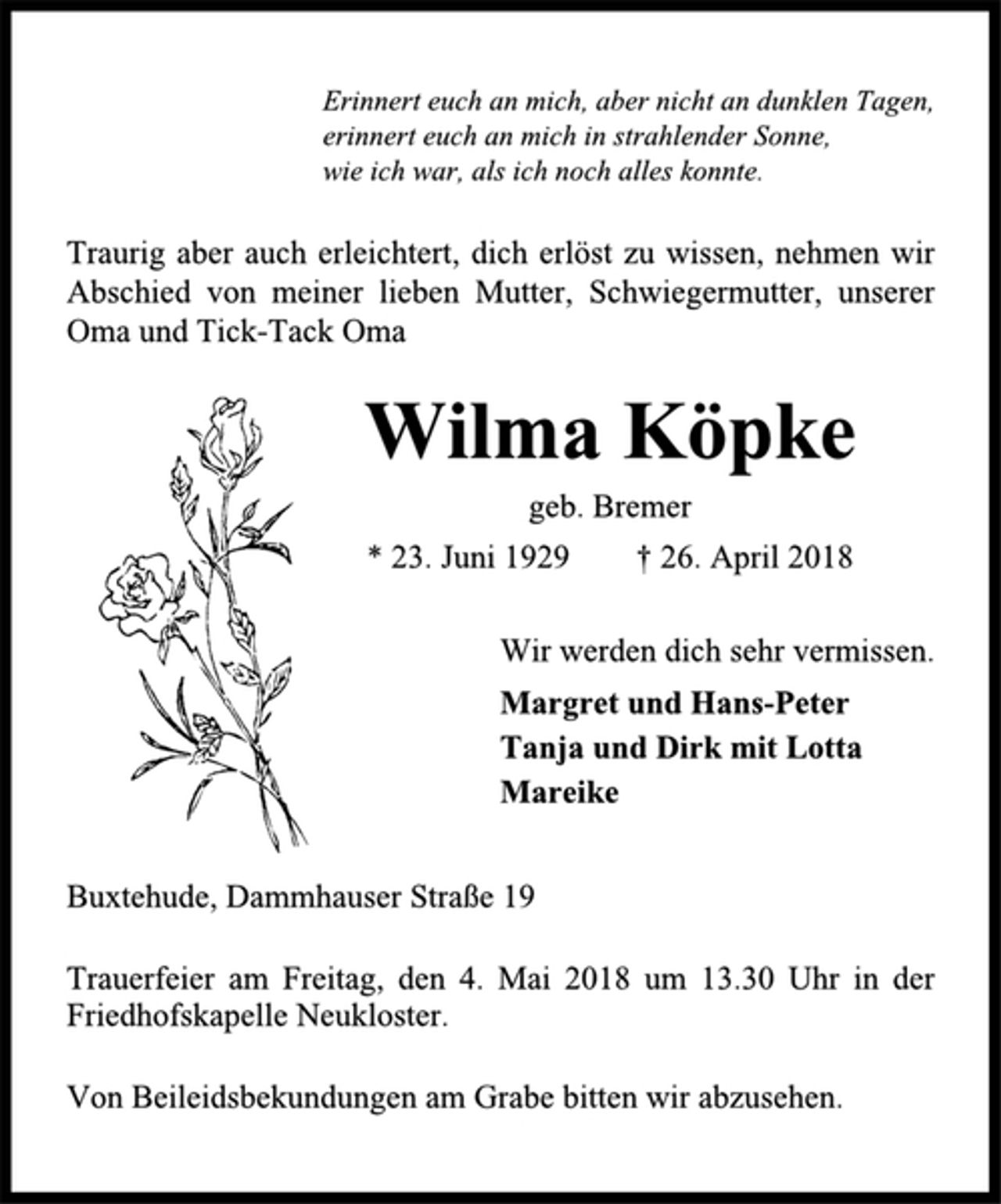 <p>Erinnert euch an mich, aber nicht an dunklen Tagen,<br />erinnert euch an mich in strahlender Sonne,<br />wie ich war, als ich noch alles konnte.<br />Traurig aber auch erleichtert, dich erlöst zu wissen, nehmen wir<br />Abschied von meiner lieben Mutter, Schwiegermutter, unserer<br />Oma und Tick-Tack Oma<br />Wilma Köpke<br />geb. Bremer<br />* 23. Juni 1929 † 26. April 2018<br />Wir werden dich sehr vermissen.<br />Margret und Hans-Peter<br />Tanja und Dirk mit Lotta<br />Mareike<br />Buxtehude, Dammhauser Straße 19<br />Trauerfeier am Freitag, den 4. Mai 2018 um 13.30 Uhr in der<br />Friedhofskapelle Neukloster.<br />Von Beileidsbekundungen am Grabe bitten wir abzusehen.</p>