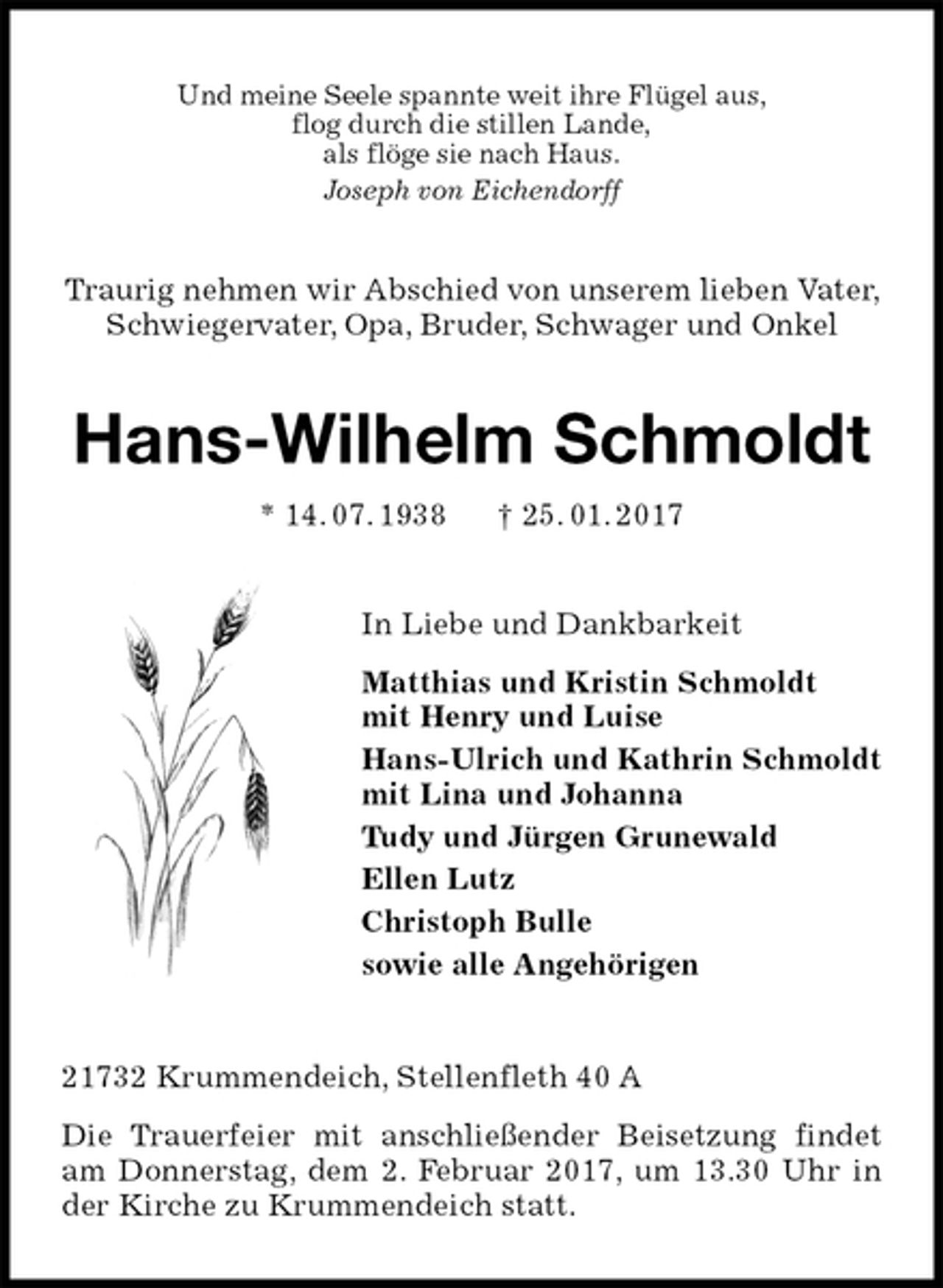 <p>Und meine Seele spannte weit ihre Flügel aus,<br />flog durch die stillen Lande,<br />als flöge sie nach Haus.<br />Joseph von Eichendorff<br />Traurig nehmen wir Abschied von unserem lieben Vater, Schwiegervater, Opa, Bruder, Schwager und Onkel<br />Hans-Wilhelm Schmoldt<br />* 14. 07. 1938 † 25. 01. 2017<br />In Liebe und Dankbarkeit<br />Matthias und Kristin Schmoldt<br />mit Henry und Luise<br />Hans-Ulrich und Kathrin Schmoldt<br />mit Lina und Johanna<br />Tudy und Jürgen Grunewald<br />Ellen Lutz<br />Christoph Bulle<br />sowie alle Angehörigen<br />21732 Krummendeich, Stellenfleth 40 A</p><p>Die Trauerfeier mit anschließender Beisetzung findet am Donnerstag, dem 2. Februar 2017, um 13.30 Uhr in der Kirche zu Krummendeich statt.</p>