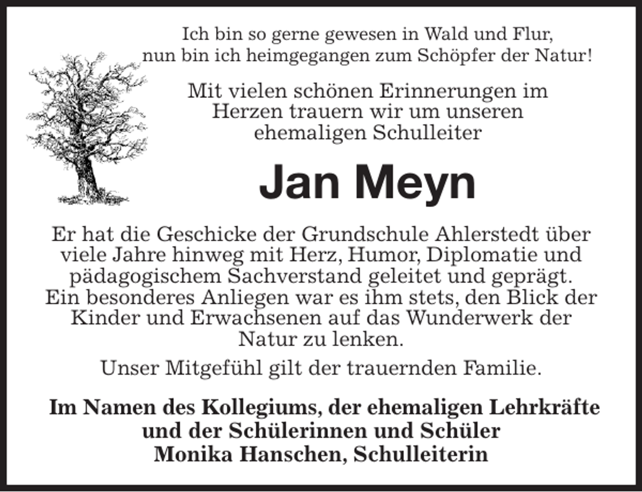 <p>Ich bin so gerne gewesen in Wald und Flur,<br />nun bin ich heimgegangen zum Schöpfer der Natur!<br />Mit vielen schönen Erinnerungen im<br />Herzen trauern wir um unseren<br />ehemaligen Schulleiter<br />Jan Meyn<br />Er hat die Geschicke der Grundschule Ahlerstedt über viele Jahre hinweg mit Herz, Humor, Diplomatie und pädagogischem Sachverstand geleitet und geprägt.<br />Ein besonderes Anliegen war es ihm stets, den Blick der Kinder und Erwachsenen auf das Wunderwerk der<br />Natur zu lenken.<br />Unser Mitgefühl gilt der trauernden Familie.<br />Im Namen des Kollegiums, der ehemaligen Lehrkräfte<br />und der Schülerinnen und Schüler<br />Monika Hanschen, Schulleiterin</p>