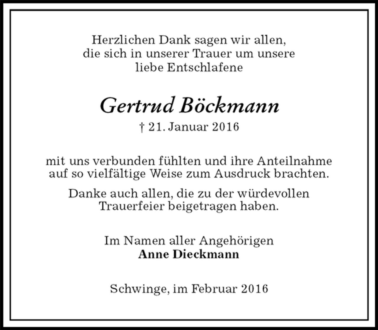 <p>Herzlichen Dank sagen wir allen,<br />die sich in unserer Trauer um unsere<br />liebe Entschlafene<br />Gertrud Böckmann<br />† 21. Januar 2016<br />mit uns verbunden fühlten und ihre Anteilnahme<br />auf so vielfältige Weise zum Ausdruck brachten.<br />Danke auch allen, die zu der würdevollen<br />Trauerfeier beigetragen haben.<br />Im Namen aller Angehörigen<br />Anne Dieckmann<br />Schwinge, im Februar 2016</p>