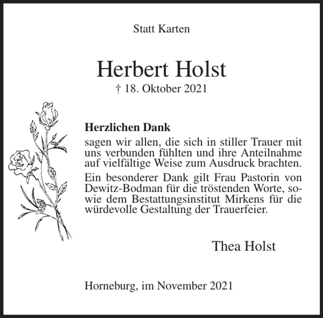 <p>Statt Karten<br />Herbert Holst<br />† 18. Oktober 2021<br />Herzlichen Dank<br />sagen wir allen, die sich in stiller Trauer mit uns verbunden fühlten und ihre Anteilnahme auf vielfältige Weise zum Ausdruck brachten.<br />Ein besonderer Dank gilt Frau Pastorin von Dewitz-Bodman für die tröstenden Worte, sowie dem Bestattungsinstitut Mirkens für die würdevolle Gestaltung der Trauerfeier.<br />Thea Holst<br />Horneburg, im November 2021</p>