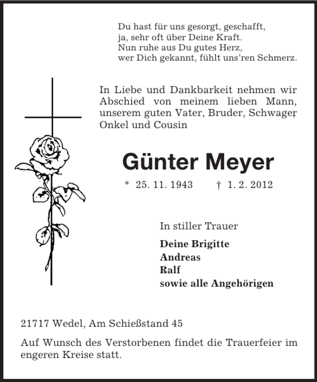 <p>Du hast für uns gesorgt, geschafft,<br />ja, sehr oft über Deine Kraft.<br />Nun ruhe aus Du gutes Herz,<br />wer Dich gekannt, fühlt uns’ren Schmerz.</p><p>In Liebe und Dankbarkeit nehmen wir<br />Abschied von meinem lieben Mann,<br />unserem guten Vater, Bruder, Schwager<br />,<br />Onkel und Cousin</p><p>Günter Meyer<br />* 25. 11. 1943</p><p>† 1. 2. 2012</p><p>In stiller Trauer<br />Deine Brigitte<br />Andreas<br />Ralf<br />sowie alle Angehörigen</p><p>21717 Wedel, Am Schießstand 45<br />Auf Wunsch des Verstorbenen findet die Trauerfeier im<br />engeren Kreise statt.</p>