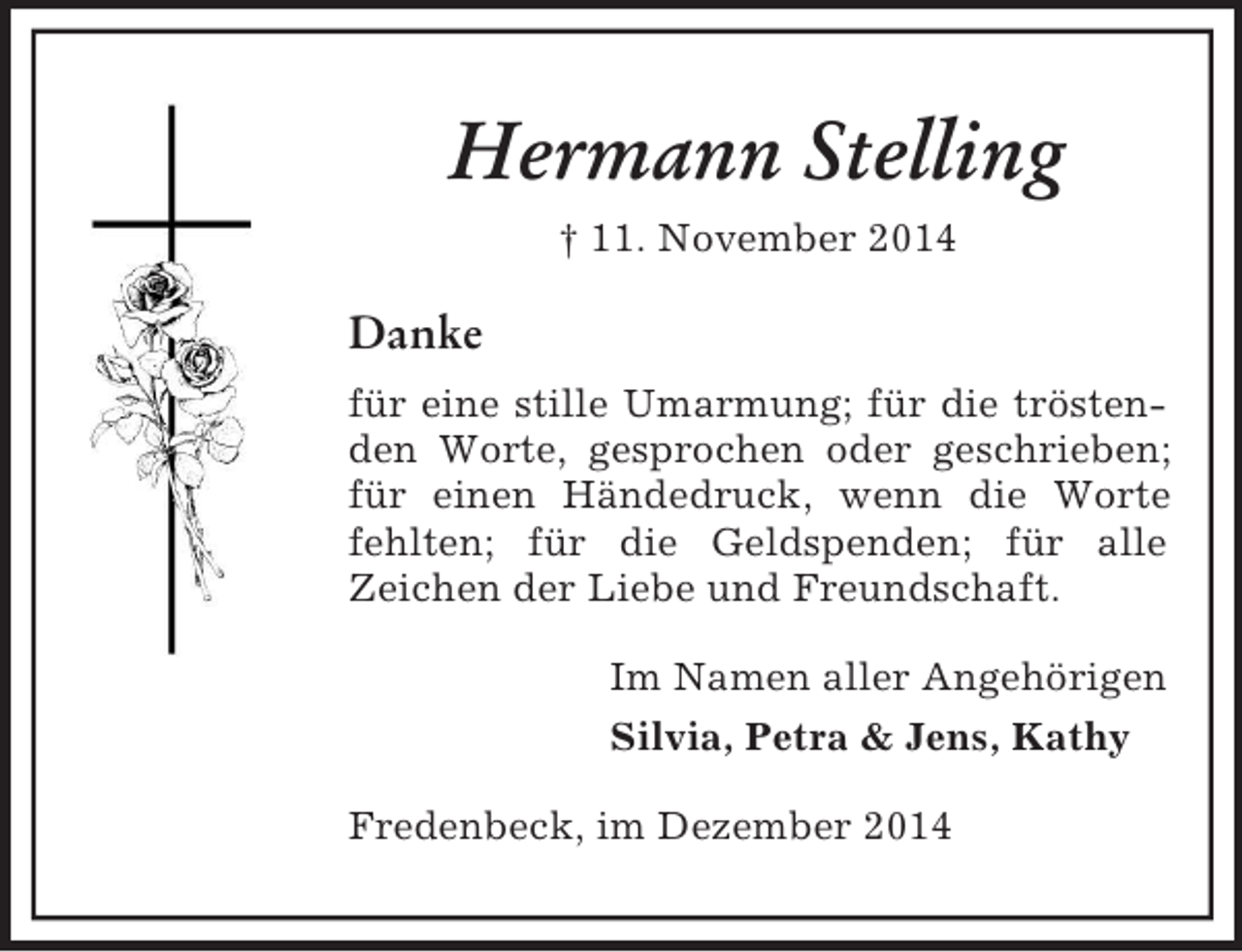 <p>Hermann Stelling<br />† 11. November 2014<br />Danke<br />für eine stille Umarmung; für die tröstenden Worte, gesprochen oder geschrieben; für einen Händedruck, wenn die Worte<br />fehlten; für die Geldspenden; für alle<br />Zeichen der Liebe und Freundschaft.<br />Im Namen aller Angehörigen<br />Silvia, Petra</p>