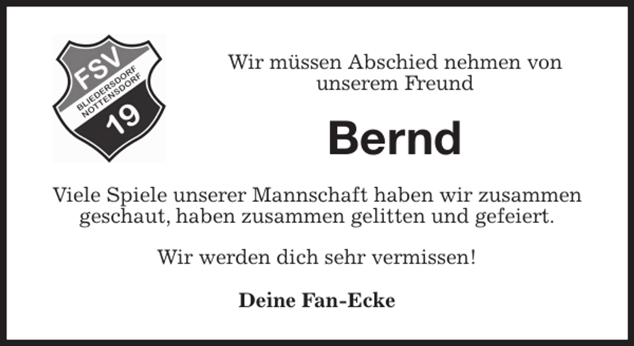 <p>Wir müssen Abschied nehmen von<br />unserem Freund<br />Bernd<br />Viele Spiele unserer Mannschaft haben wir zusammen geschaut, haben zusammen gelitten und gefeiert.</p>
<p>Wir werden dich sehr vermissen!<br />Deine Fan-Ecke</p>