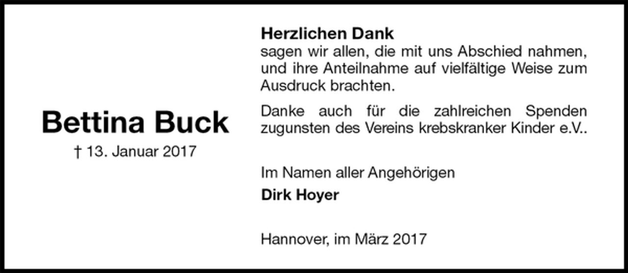 <p>Herzlichen Dank<br />sagen wir allen, die mit uns Abschied nahmen, und ihre Anteilnahme auf vielfältige Weise zum Ausdruck brachten.<br />Danke auch für die zahlreichen Spenden<br />zugunsten des Vereins krebskranker Kinder e.V..<br />Im Namen aller Angehörigen<br />Dirk Hoyer<br />Hannover, im März 2017</p>
<p>Bettina Buck<br />† 13. Januar 2017</p>