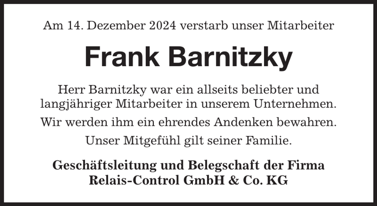 <p>Am 14. Dezember 2024 verstarb unser Mitarbeiter<br />Frank Barnitzky<br />Herr Barnitzky war ein allseits beliebter und<br />langjähriger Mitarbeiter in unserem Unternehmen.<br />Wir werden ihm ein ehrendes Andenken bewahren.<br />Unser Mitgefühl gilt seiner Familie.<br />Geschäftsleitung und Belegschaft der Firma<br />Relais-Control GmbH &amp; Co. KG</p>