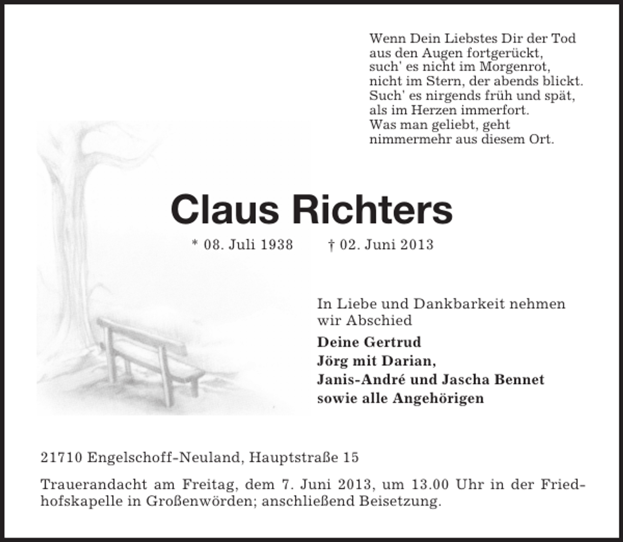 <p>Wenn Dein Liebstes Dir der Tod<br />aus den Augen fortgerückt,<br />such' es nicht im Morgenrot,<br />nicht im Stern, der abends blickt.<br />Such' es nirgends früh und spät,<br />als im Herzen immerfort.<br />Was man geliebt, geht<br />nimmermehr aus diesem Ort.</p><p>Claus Richters<br />* 08. Juli 1938</p><p>† 02. Juni 2013</p><p>In Liebe und Dankbarkeit nehmen<br />wir Abschied<br />Deine Gertrud<br />Jörg mit Darian,<br />Janis-André und Jascha Bennet<br />sowie alle Angehörigen</p><p>21710 Engelschoff-Neuland, Hauptstraße 15<br />Trauerandacht am Freitag, dem 7. Juni 2013, um 13.00 Uhr in der Friedhofskapelle in Großenwörden; anschließend Beisetzung.</p>