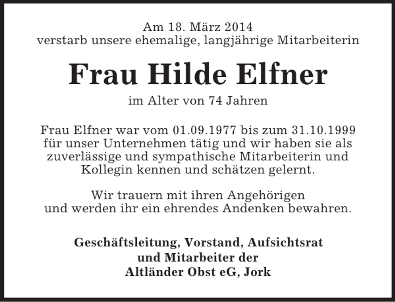 <p>Am 18. März 2014<br />verstarb unsere ehemalige, langjährige Mitarbeiterin<br />Frau Hilde Elfner<br />im Alter von 74 Jahren<br />Frau Elfner war vom 01.09.1977 bis zum 31.10.1999<br />für unser Unternehmen tätig und wir haben sie als<br />zuverlässige und sympathische Mitarbeiterin und<br />Kollegin kennen und schätzen gelernt.</p><p>Wir trauern mit ihren Angehörigen<br />und werden ihr ein ehrendes Andenken bewahren.<br />Geschäftsleitung, Vorstand, Aufsichtsrat<br />und Mitarbeiter der<br />Altländer Obst eG, Jork</p>