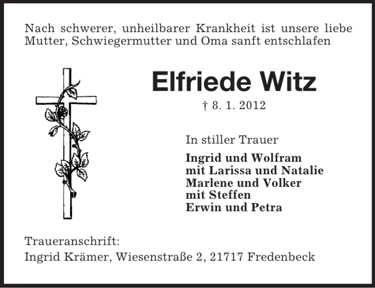 <p>Nach schwerer, unheilbarer Krankheit ist unsere liebe<br />Mutter, Schwiegermutter und Oma sanft entschlafen</p><p>Elfriede Witz<br />† 8. 1. 2012<br />In stiller Trauer<br />Ingrid und Wolfram<br />mit Larissa und Natalie<br />Marlene und Volker<br />mit Steffen<br />Erwin und Petra<br />Traueranschrift:<br />Ingrid Krämer, Wiesenstraße 2, 21717 Fredenbeck</p>