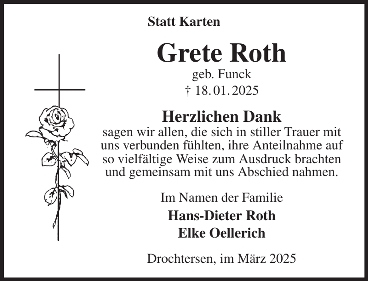 <p>Statt Karten<br />Grete Roth<br />geb. Funck<br />† 18. 01. 2025<br />Herzlichen Dank<br />sagen wir allen, die sich in stiller Trauer mit uns verbunden fühlten, ihre Anteilnahme auf so vielfältige Weise zum Ausdruck brachten und gemeinsam mit uns Abschied nahmen.<br />Im Namen der Familie<br />Hans-Dieter Roth<br />Elke Oellerich<br />Drochtersen, im März 2025</p>