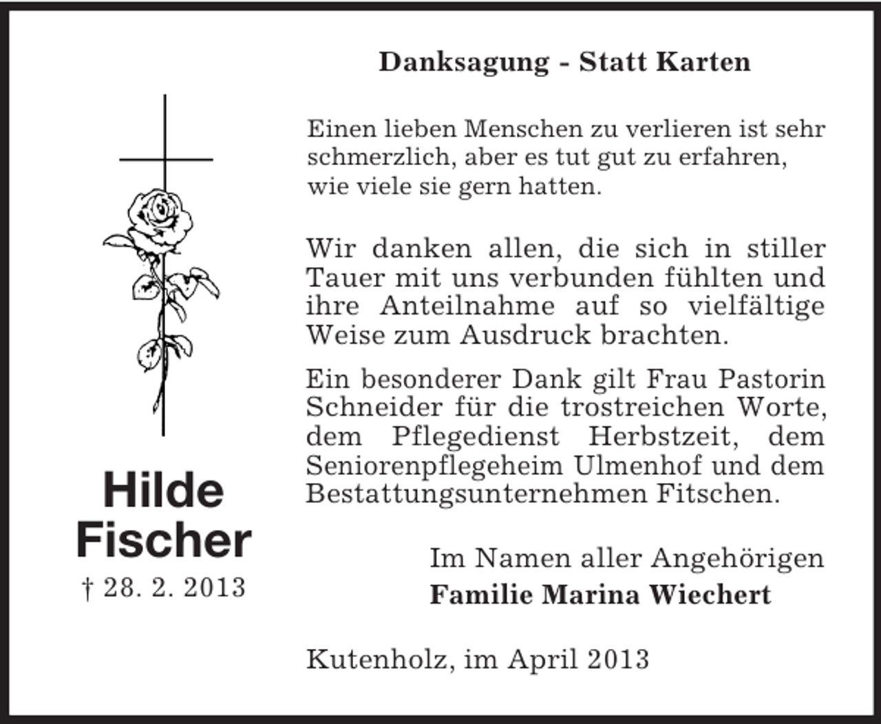 <p>Danksagung - Statt Karten<br />Einen lieben Menschen zu verlieren ist sehr<br />schmerzlich, aber es tut gut zu erfahren,<br />wie viele sie gern hatten.</p><p>Wir danken allen, die sich in stiller<br />Tauer mit uns verbunden fühlten und<br />ihre Anteilnahme auf so vielfältige<br />Weise zum Ausdruck brachten.</p><p>Hilde<br />Fischer<br />† 28. 2. 2013</p><p>Ein besonderer Dank gilt Frau Pastorin<br />Schneider für die trostreichen Worte,<br />dem Pflegedienst Herbstzeit, dem<br />Seniorenpflegeheim Ulmenhof und dem<br />Bestattungsunternehmen Fitschen.<br />Im Namen aller Angehörigen<br />Familie Marina Wiechert<br />Kutenholz, im April 2013</p>