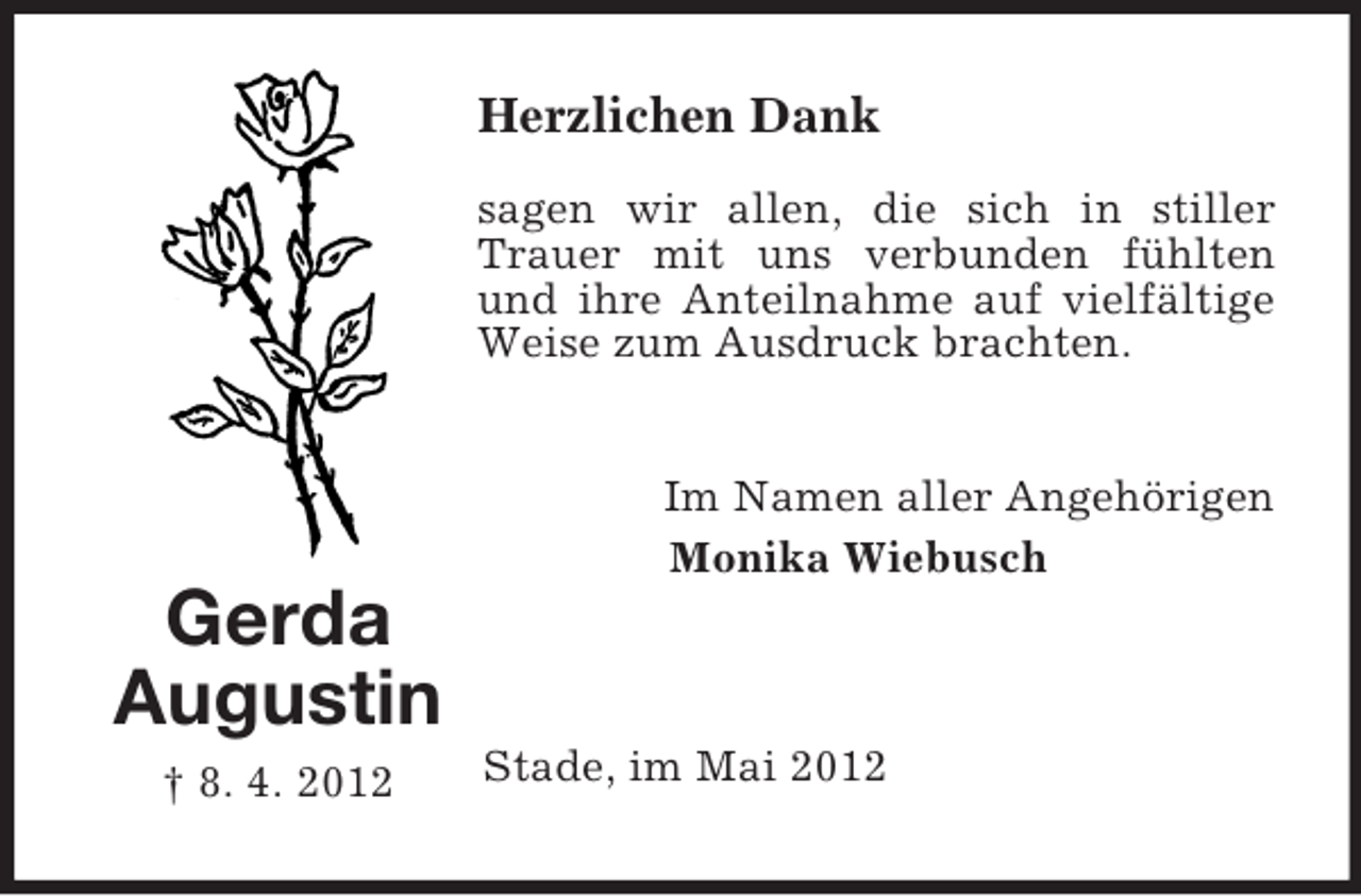 <p>Herzlichen Dank<br />sagen wir allen, die sich in stiller<br />Trauer mit uns verbunden fühlten<br />und ihre Anteilnahme auf vielfältige<br />Weise zum Ausdruck brachten.<br />Im Namen aller Angehörigen<br />Monika Wiebusch</p><p>Gerda<br />Augustin<br />† 8. 4. 2012</p><p>Stade, im Mai 2012</p>