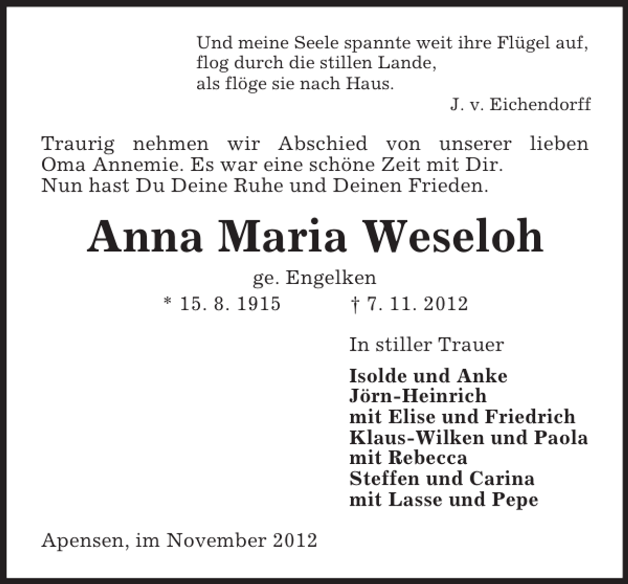 <p>Und meine Seele spannte weit ihre Flügel auf,<br />flog durch die stillen Lande,<br />als flöge sie nach Haus.<br />J. v. Eichendorff</p><p>Traurig nehmen wir Abschied von unserer lieben<br />Oma Annemie. Es war eine schöne Zeit mit Dir.<br />Nun hast Du Deine Ruhe und Deinen Frieden.</p><p>Anna Maria Weseloh<br />ge. Engelken<br />* 15. 8. 1915<br />† 7. 11. 2012<br />In stiller Trauer<br />Isolde und Anke<br />Jörn-Heinrich<br />mit Elise und Friedrich<br />Klaus-Wilken und Paola<br />mit Rebecca<br />Steffen und Carina<br />mit Lasse und Pepe<br />Apensen, im November 2012</p>