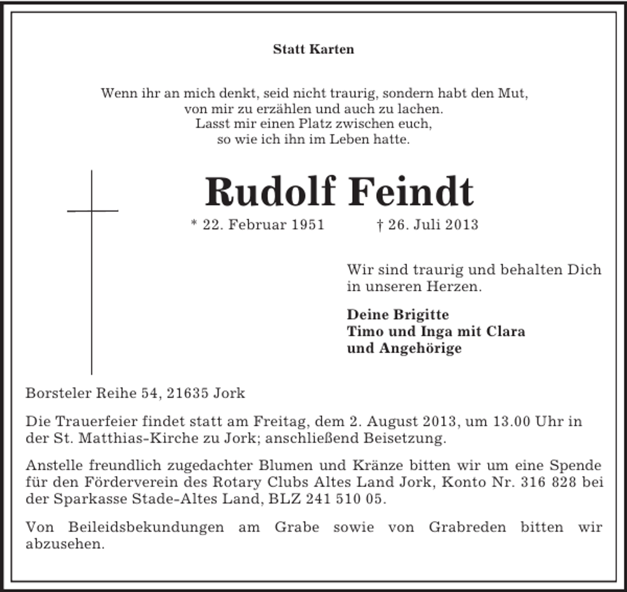 <p>Statt Karten<br />Wenn ihr an mich denkt, seid nicht traurig, sondern habt den Mut,<br />von mir zu erzählen und auch zu lachen.<br />Lasst mir einen Platz zwischen euch,<br />so wie ich ihn im Leben hatte.<br />Rudolf Feindt<br />* 22. Februar 1951 † 26. Juli 2013<br />Wir sind traurig und behalten Dich<br />in unseren Herzen.<br />Deine Brigitte<br />Timo und Inga mit Clara<br />und Angehörige<br />Borsteler Reihe 54, 21635 Jork<br />Die Trauerfeier findet statt am Freitag, dem 2. August 2013, um 13.00 Uhr in der St. Matthias-Kirche zu Jork; anschließend Beisetzung.<br />Anstelle freundlich zugedachter Blumen und Kränze bitten wir um eine Spende<br />für den Förderverein des Rotary Clubs Altes Land Jork, Konto Nr. 316 828 bei<br />der Sparkasse Stade-Altes Land, BLZ 241 510 05.<br />Von Beileidsbekundungen am Grabe sowie von Grabreden bitten wir<br />abzusehen.</p>