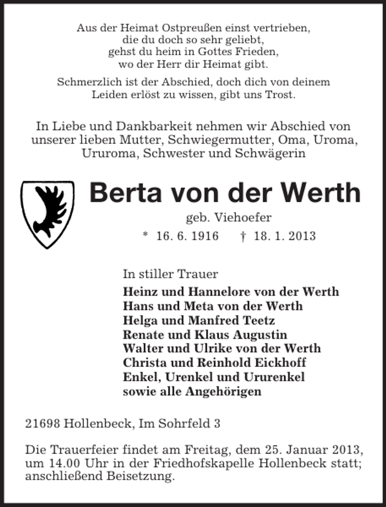 <p>Aus der Heimat Ostpreußen einst vertrieben,<br />die du doch so sehr geliebt,<br />gehst du heim in Gottes Frieden,<br />wo der Herr dir Heimat gibt.<br />Schmerzlich ist der Abschied, doch dich von deinem<br />Leiden erlöst zu wissen, gibt uns Trost.<br />In Liebe und Dankbarkeit nehmen wir Abschied von<br />unserer lieben Mutter, Schwiegermutter, Oma, Uroma,<br />Ururoma, Schwester und Schwägerin<br />Berta von der Werth<br />geb. Viehoefer<br />* 16. 6. 1916 † 18. 1. 2013<br />In stiller Trauer<br />Heinz und Hannelore von der Werth<br />Hans und Meta von der Werth<br />Helga und Manfred Teetz<br />Renate und Klaus Augustin<br />Walter und Ulrike von der Werth<br />Christa und Reinhold Eickhoff<br />Enkel, Urenkel und Ururenkel<br />sowie alle Angehörigen<br />21698 Hollenbeck, Im Sohrfeld 3</p><p>Die Trauerfeier findet am Freitag, dem 25. Januar 2013, um 14.00 Uhr in der Friedhofskapelle Hollenbeck statt; anschließend Beisetzung.</p>