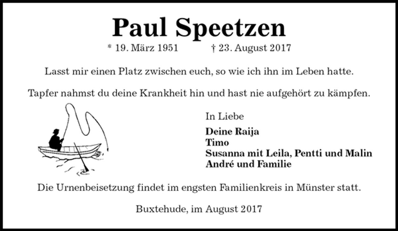 <p>Paul Speetzen<br />* 19. März 1951 † 23. August 2017<br />Lasst mir einen Platz zwischen euch, so wie ich ihn im Leben hatte.</p><p>Tapfer nahmst du deine Krankheit hin und hast nie aufgehört zu kämpfen.<br />In Liebe<br />Deine Raija<br />Timo<br />Susanna mit Leila, Pentti und Malin<br />André und Familie<br />Die Urnenbeisetzung findet im engsten Familienkreis in Münster statt.</p><p>Buxtehude, im August 2017</p>