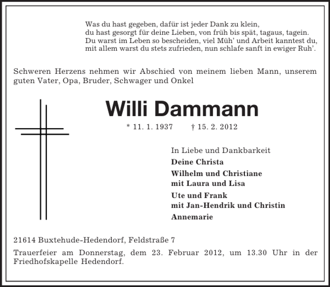 <p>Was du hast gegeben, dafür ist jeder Dank zu klein,<br />du hast gesorgt für deine Lieben, von früh bis spät, tagaus, tagein.<br />Du warst im Leben so bescheiden, viel Müh’ und Arbeit kanntest du,<br />mit allem warst du stets zufrieden, nun schlafe sanft in ewiger Ruh’.<br />Schweren Herzens nehmen wir Abschied von meinem lieben Mann, unserem guten Vater, Opa, Bruder, Schwager und Onkel<br />Willi Dammann<br />* 11. 1. 1937 † 15. 2. 2012<br />In Liebe und Dankbarkeit<br />Deine Christa<br />Wilhelm und Christiane<br />mit Laura und Lisa<br />Ute und Frank<br />mit Jan-Hendrik und Christin<br />Annemarie<br />21614 Buxtehude-Hedendorf, Feldstraße 7<br />Trauerfeier am Donnerstag, dem 23. Februar 2012, um 13.30 Uhr in der<br />Friedhofskapelle Hedendorf.</p>